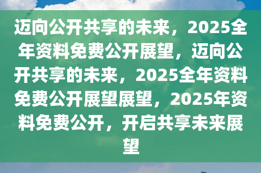 2025正版资料全年免费公开,迈向2025，正版资料全年免费公开，共创知识共享新时代